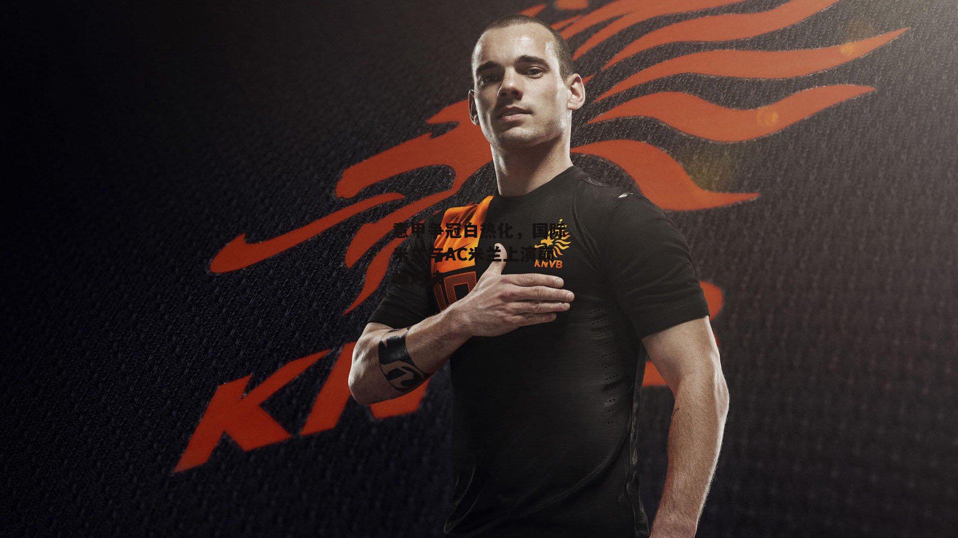 意甲争冠白热化,国际米兰与AC米兰上演巅峰对决