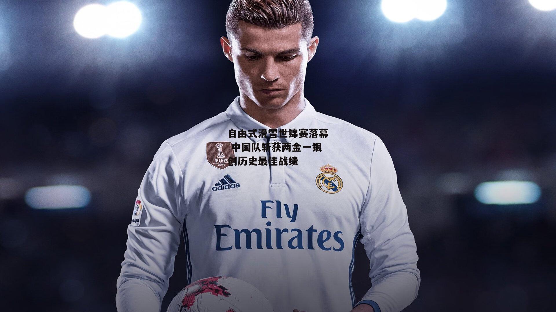 自由式滑雪世锦赛落幕 中国队斩获两金一银创历史最佳战绩